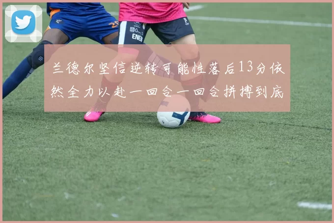 兰德尔坚信逆转可能性落后13分依然全力以赴一回合一回合拼搏到底