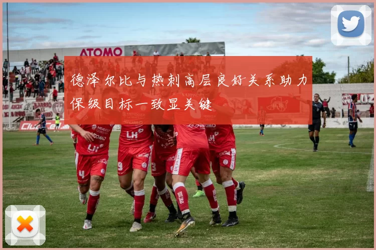 德泽尔比与热刺高层良好关系助力保级目标一致显关键