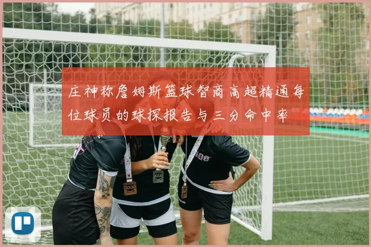 庄神称詹姆斯篮球智商高超精通每位球员的球探报告与三分命中率