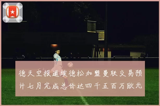 德天空报道埃德松加盟曼联交易预计七月完成总价达四千五百万欧元