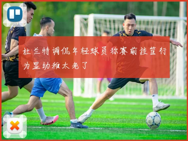 杜兰特调侃年轻球员称赛前挂筐行为显幼稚太老了