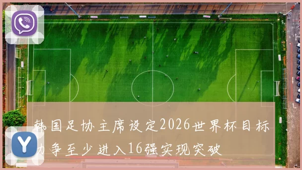 韩国足协主席设定2026世界杯目标力争至少进入16强实现突破