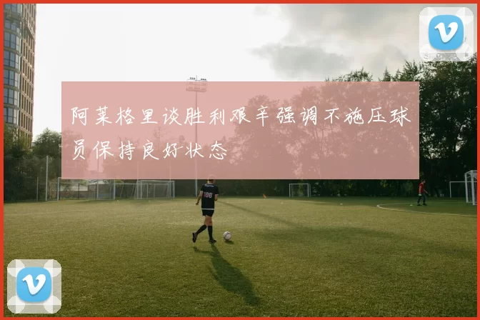 阿莱格里谈胜利艰辛强调不施压球员保持良好状态