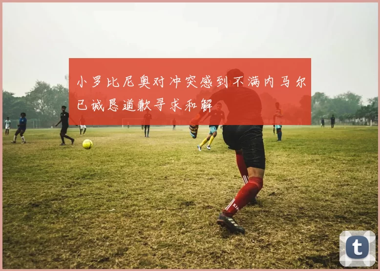 小罗比尼奥对冲突感到不满内马尔已诚恳道歉寻求和解