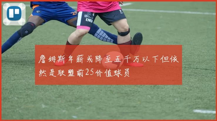 詹姆斯年薪或降至五千万以下但依然是联盟前25价值球员