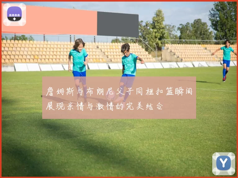 詹姆斯与布朗尼父子同框扣篮瞬间展现亲情与激情的完美结合