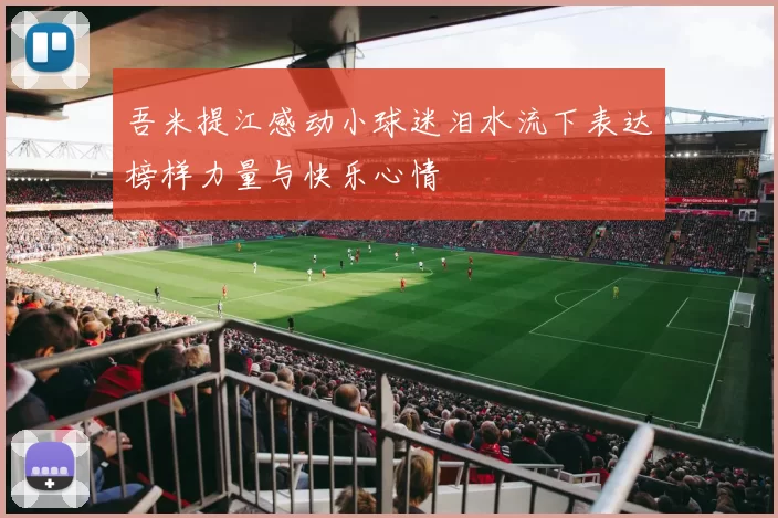 吾米提江感动小球迷泪水流下表达榜样力量与快乐心情