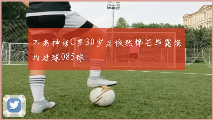 不老神话C罗30岁后依然锋芒毕露场均进球085球
