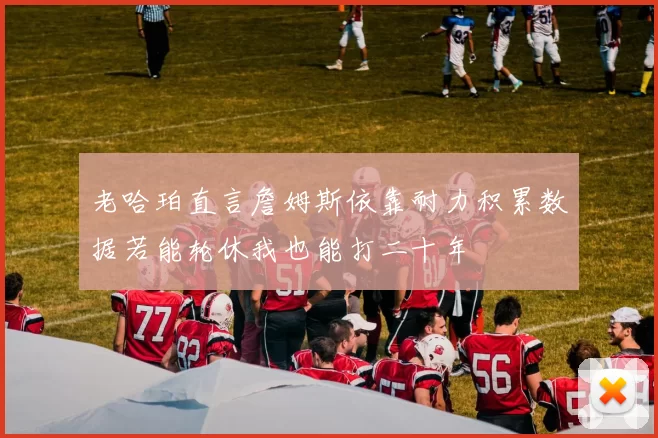 老哈珀直言詹姆斯依靠耐力积累数据若能轮休我也能打二十年
