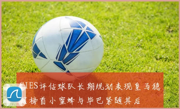 CIES评估球队长期规划表现皇马稳居榜首小蜜蜂与毕巴紧随其后