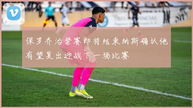 保罗乔治禁赛即将结束纳斯确认他有望复出迎战下一场比赛