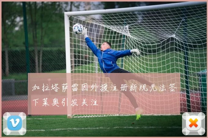 加拉塔萨雷因外援注册新规无法签下莱奥引发关注