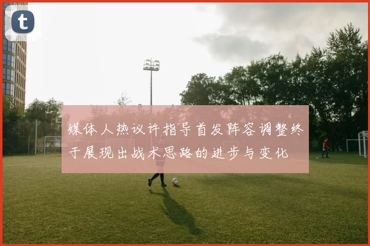 媒体人热议许指导首发阵容调整终于展现出战术思路的进步与变化
