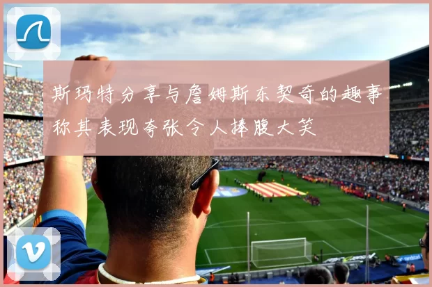 斯玛特分享与詹姆斯东契奇的趣事称其表现夸张令人捧腹大笑