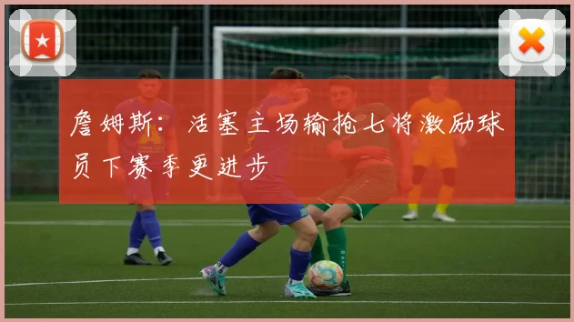 詹姆斯：活塞主场输抢七将激励球员下赛季更进步