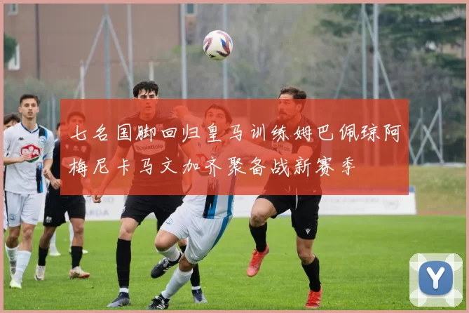 七名国脚回归皇马训练姆巴佩琼阿梅尼卡马文加齐聚备战新赛季