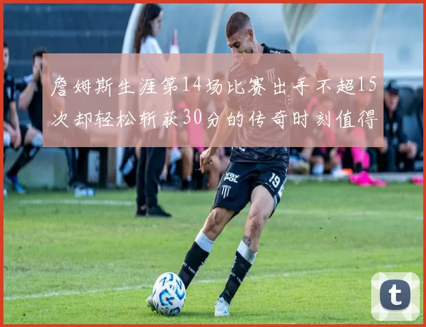 詹姆斯生涯第14场比赛出手不超15次却轻松斩获30分的传奇时刻值得铭记