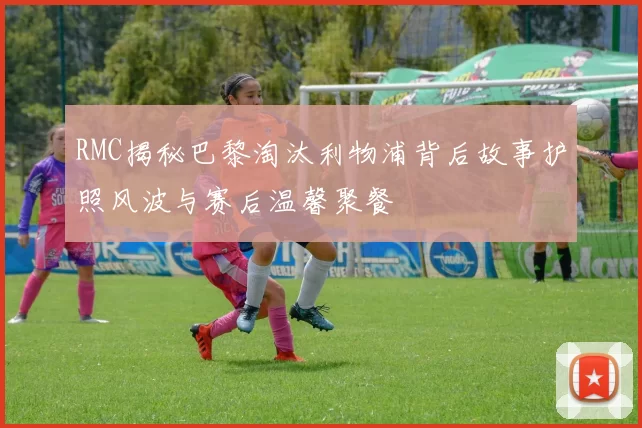RMC揭秘巴黎淘汰利物浦背后故事护照风波与赛后温馨聚餐