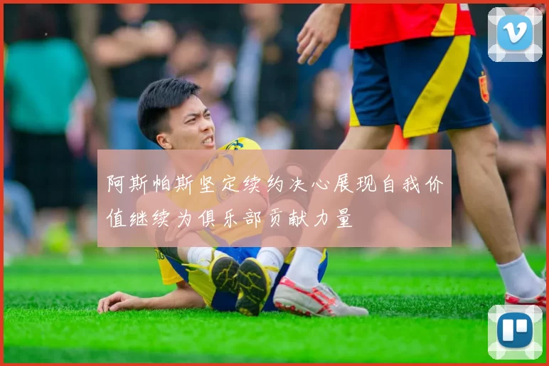 阿斯帕斯坚定续约决心展现自我价值继续为俱乐部贡献力量