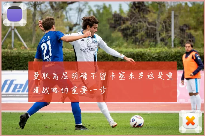 曼联高层明确不留卡塞米罗这是重建战略的重要一步
