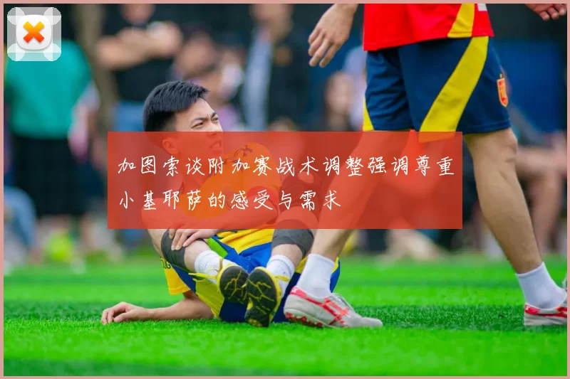加图索谈附加赛战术调整强调尊重小基耶萨的感受与需求