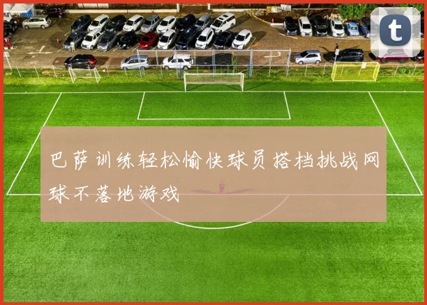 巴萨训练轻松愉快球员搭档挑战网球不落地游戏