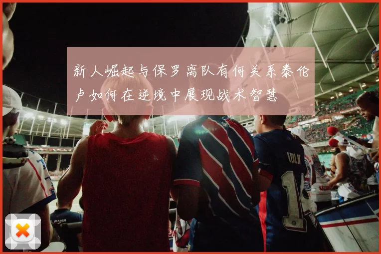 新人崛起与保罗离队有何关系泰伦卢如何在逆境中展现战术智慧