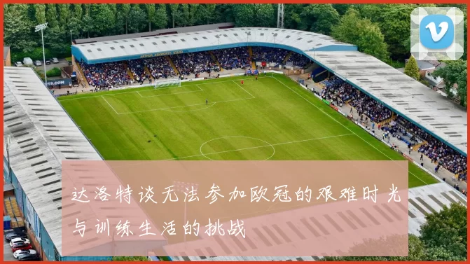 达洛特谈无法参加欧冠的艰难时光与训练生活的挑战